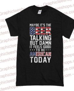 Maybe it’s the beer talking but damn it feels good to be American T Shirt