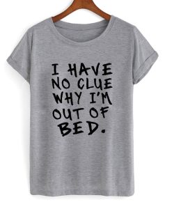 I Have No Clue Why I’m Out Of Bed T-Shirt (GPMU)